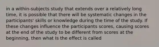 in a within-subjects study that extends over a relatively long time, it is possible that there will be systematic changes in the participants' skills or knowledge during the time of the study. If these changes influence the participants scores, causing scores at the end of the study to be different from scores at the beginning, then what Is the effect is called