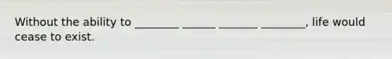 Without the ability to ________ ______ _______ ________, life would cease to exist.