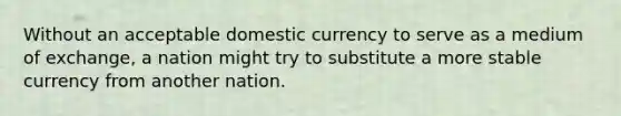 Without an acceptable domestic currency to serve as a medium of exchange, a nation might try to substitute a more stable currency from another nation.