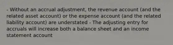 - Without an accrual adjustment, the revenue account (and the related asset account) or the expense account (and the related liability account) are understated - The adjusting entry for accruals will increase both a balance sheet and an income statement account