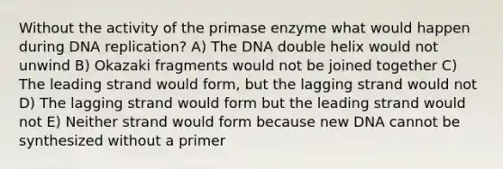 Without the activity of the primase enzyme what would happen during DNA replication? A) The DNA double helix would not unwind B) Okazaki fragments would not be joined together C) The leading strand would form, but the lagging strand would not D) The lagging strand would form but the leading strand would not E) Neither strand would form because new DNA cannot be synthesized without a primer