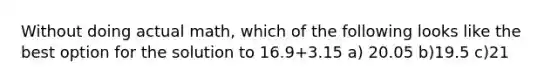 Without doing actual math, which of the following looks like the best option for the solution to 16.9+3.15 a) 20.05 b)19.5 c)21