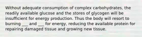 Without adequate consumption of complex carbohydrates, the readily available glucose and the stores of glycogen will be insufficient for energy production. Thus the body will resort to burning ___ and ___ for energy, reducing the available protein for repairing damaged tissue and growing new tissue.