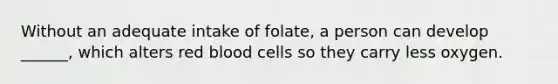 Without an adequate intake of folate, a person can develop ______, which alters red blood cells so they carry less oxygen.