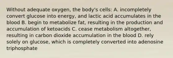 Without adequate oxygen, the body's cells: A. incompletely convert glucose into energy, and lactic acid accumulates in the blood B. begin to metabolize fat, resulting in the production and accumulation of ketoacids C. cease metabolism altogether, resulting in carbon dioxide accumulation in the blood D. rely solely on glucose, which is completely converted into adenosine triphosphate