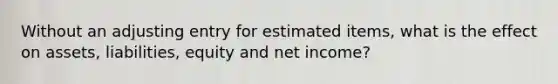 Without an adjusting entry for estimated items, what is the effect on assets, liabilities, equity and net income?