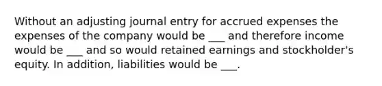 Without an adjusting journal entry for accrued expenses the expenses of the company would be ___ and therefore income would be ___ and so would retained earnings and stockholder's equity. In addition, liabilities would be ___.