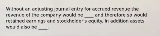 Without an adjusting journal entry for accrued revenue the revenue of the company would be ____ and therefore so would retained earnings and stockholder's equity. In addition assets would also be ____.