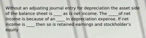 Without an adjusting journal entry for depreciation the asset side of the balance sheet is ____ as is net income. The _____of net income is because of an ____ in depreciation expense. If net income is ____ then so is retained earnings and stockholder's equity