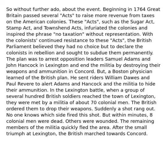 So without further ado, about the event. Beginning in 1764 Great Britain passed several "Acts" to raise more revenue from taxes on the American colonies. These "Acts", such as the Sugar Act, Stamp Act, and Townshend Acts, infuriated the colonies and inspired the phrase "no taxation" without representation. With the colonists' continued resistance to these "Acts", the British Parliament believed they had no choice but to declare the colonists in rebellion and sought to subdue them permanently. The plan was to arrest opposition leaders Samuel Adams and John Hancock in Lexington and end the militia by destroying their weapons and ammunition in Concord. But, a Boston physician learned of the British plan. He sent riders William Dawes and Paul Revere to alert Adams and Hancock and the militia to hide their ammunition. In the Lexington battle, when a group of several hundred British soldiers reached the town of Lexington, they were met by a militia of about 70 colonial men. The British ordered them to drop their weapons. Suddenly a shot rang out. No one knows which side fired this shot. But within minutes, 8 colonial men were dead. Others were wounded. The remaining members of the militia quickly fled the area. After the small triumph at Lexington, the British marched towards Concord.