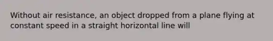 Without air resistance, an object dropped from a plane flying at constant speed in a straight horizontal line will