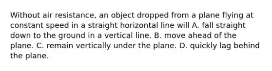 Without air resistance, an object dropped from a plane flying at constant speed in a straight horizontal line will A. fall straight down to the ground in a vertical line. B. move ahead of the plane. C. remain vertically under the plane. D. quickly lag behind the plane.