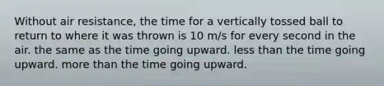 Without air resistance, the time for a vertically tossed ball to return to where it was thrown is 10 m/s for every second in the air. the same as the time going upward. less than the time going upward. more than the time going upward.