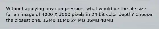 Without applying any compression, what would be the file size for an image of 4000 X 3000 pixels in 24-bit color depth? Choose the closest one. 12MB 18MB 24 MB 36MB 48MB