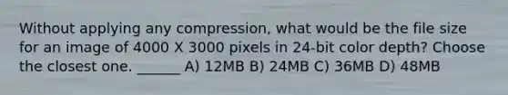 Without applying any compression, what would be the file size for an image of 4000 X 3000 pixels in 24-bit color depth? Choose the closest one. ______ A) 12MB B) 24MB C) 36MB D) 48MB