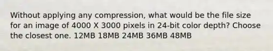 Without applying any compression, what would be the file size for an image of 4000 X 3000 pixels in 24-bit color depth? Choose the closest one. 12MB 18MB 24MB 36MB 48MB