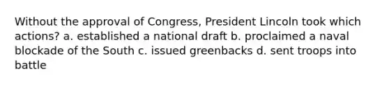 Without the approval of Congress, President Lincoln took which actions? a. established a national draft b. proclaimed a naval blockade of the South c. issued greenbacks d. sent troops into battle