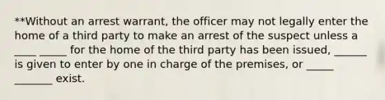 **Without an arrest warrant, the officer may not legally enter the home of a third party to make an arrest of the suspect unless a ____ _____ for the home of the third party has been issued, ______ is given to enter by one in charge of the premises, or _____ _______ exist.