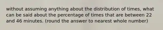 without assuming anything about the distribution of times, what can be said about the percentage of times that are between 22 and 46 minutes. (round the answer to nearest whole number)