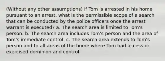 (Without any other assumptions) if Tom is arrested in his home pursuant to an arrest, what is the permissible scope of a search that can be conducted by the police officers once the arrest warrant is executed? a. The search area is limited to Tom's person. b. The search area includes Tom's person and the area of Tom's immediate control. c. The search area extends to Tom's person and to all areas of the home where Tom had access or exercised dominion and control.