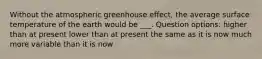 Without the atmospheric greenhouse effect, the average surface temperature of the earth would be ___. Question options: higher than at present lower than at present the same as it is now much more variable than it is now