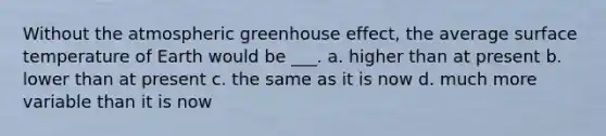 Without the atmospheric <a href='https://www.questionai.com/knowledge/kSLZFxwGpF-greenhouse-effect' class='anchor-knowledge'>greenhouse effect</a>, the average <a href='https://www.questionai.com/knowledge/kkV3ggZUFU-surface-temperature' class='anchor-knowledge'>surface temperature</a> of Earth would be ___. a. higher than at present b. lower than at present c. the same as it is now d. much more variable than it is now