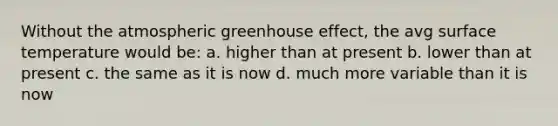 Without the atmospheric greenhouse effect, the avg surface temperature would be: a. higher than at present b. lower than at present c. the same as it is now d. much more variable than it is now