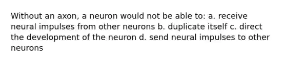 Without an axon, a neuron would not be able to: a. receive neural impulses from other neurons b. duplicate itself c. direct the development of the neuron d. send neural impulses to other neurons