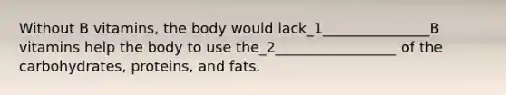 Without B vitamins, the body would lack_1_______________B vitamins help the body to use the_2_________________ of the carbohydrates, proteins, and fats.