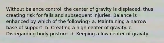 Without balance control, the center of gravity is displaced, thus creating risk for falls and subsequent injuries. Balance is enhanced by which of the following? a. Maintaining a narrow base of support. b. Creating a high center of gravity. c. Disregarding body posture. d. Keeping a low center of gravity.