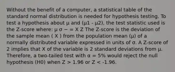 Without the benefit of a computer, a statistical table of the standard normal distribution is needed for hypothesis testing. To test a hypothesis about µ and (µ1 - µ2), <a href='https://www.questionai.com/knowledge/kzeQt8hpQB-the-test-statistic' class='anchor-knowledge'>the test statistic</a> used is the Z-score where: µ σ − = X Z The Z-score is the deviation of the sample mean ( X ) from the population mean (µ) of a normally distributed variable expressed in units of σ. A Z-score of 2 implies that X of the variable is 2 <a href='https://www.questionai.com/knowledge/kqGUr1Cldy-standard-deviation' class='anchor-knowledge'>standard deviation</a>s from µ. Therefore, a two-tailed test with α = 5% would reject the null hypothesis (H0) when Z > 1.96 or Z < -1.96.