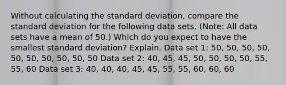 Without calculating the <a href='https://www.questionai.com/knowledge/kqGUr1Cldy-standard-deviation' class='anchor-knowledge'>standard deviation</a>, compare the standard deviation for the following data sets. (Note: All data sets have a mean of 50.) Which do you expect to have the smallest standard deviation? Explain. Data set 1: 50, 50, 50, 50, 50, 50, 50, 50, 50, 50 Data set 2: 40, 45, 45, 50, 50, 50, 50, 55, 55, 60 Data set 3: 40, 40, 40, 45, 45, 55, 55, 60, 60, 60