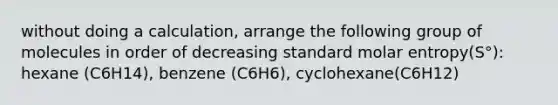 without doing a calculation, arrange the following group of molecules in order of decreasing standard molar entropy(S°): hexane (C6H14), benzene (C6H6), cyclohexane(C6H12)