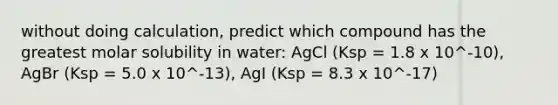 without doing calculation, predict which compound has the greatest molar solubility in water: AgCl (Ksp = 1.8 x 10^-10), AgBr (Ksp = 5.0 x 10^-13), AgI (Ksp = 8.3 x 10^-17)