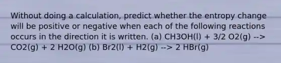 Without doing a calculation, predict whether the entropy change will be positive or negative when each of the following reactions occurs in the direction it is written. (a) CH3OH(l) + 3/2 O2(g) --> CO2(g) + 2 H2O(g) (b) Br2(l) + H2(g) --> 2 HBr(g)