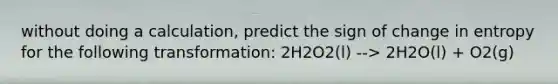 without doing a calculation, predict the sign of change in entropy for the following transformation: 2H2O2(l) --> 2H2O(l) + O2(g)