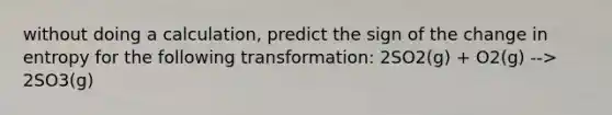 without doing a calculation, predict the sign of the change in entropy for the following transformation: 2SO2(g) + O2(g) --> 2SO3(g)