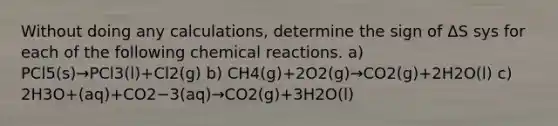 Without doing any calculations, determine the sign of ΔS sys for each of the following chemical reactions. a) PCl5(s)→PCl3(l)+Cl2(g) b) CH4(g)+2O2(g)→CO2(g)+2H2O(l) c) 2H3O+(aq)+CO2−3(aq)→CO2(g)+3H2O(l)