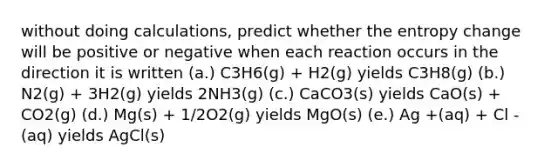 without doing calculations, predict whether the entropy change will be positive or negative when each reaction occurs in the direction it is written (a.) C3H6(g) + H2(g) yields C3H8(g) (b.) N2(g) + 3H2(g) yields 2NH3(g) (c.) CaCO3(s) yields CaO(s) + CO2(g) (d.) Mg(s) + 1/2O2(g) yields MgO(s) (e.) Ag +(aq) + Cl -(aq) yields AgCl(s)