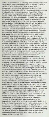 -without careful attention to sampling, measurement, and overall survey design, the survey effort is likely to flop; for a survey to succeed, it must minimize four types of error: poor measurement, nonresponse, inadequate coverage of the population, and sampling error -1. Poor Measurement -the theory of satisfaction can help us understand the problem -it takes effort to answer survey questions carefully: respondents have to figure out what each question means, then recall relevant information, and finally decide which answer is most appropriate -survey respondents satisfice (= accept an available option as satisfactory) when the reduce the effort required to answer a question by interpreting questions superficially and giving what they think will be an acceptable answer -primacy effect = tendency to choose responses appearing earlier in a list of responses -errors in measurement also arise when respondents are unwilling to disclose their feelings and behaviors, unable to remember past events, and misunderstand survey questions -what people say they can do is not necessarily when they are able to do, what people report that they have done is not necessarily what they have actually done -acquiescent response bias = a natural desire to say what the interviewer wants to hear or to answer questions in a way they believe is more socially desirable -could also be because your survey questions are good, but people feel discomfort responding to them; ex: you ask a set of questions that are validated to measure sexuality, but you ask them in-person -means that you won't be able to generalize and it limits the ability to develop nomothetic causal explanation -presenting clear and interesting questions in a well-organized questionnaire will help reduce measurement error by encouraging respondents to answer questions carefully and to take seriously the request to participate in a survey -tailoring questions to the specific population surveyed is also important; ex: people with less education are more likely to satisfice (accept an available option as satisfactory) in response to more challenging questions -2. Nonresponse -a major and growing problem in survey research -social exchange theory can help us understand why nonresponse is growing: a well-designed survey effort will maximize the social rewards for survey participation and minimize its costs, as well as establish trust that the rewards will outweigh the costs -the perceived benefits of survey participation have declines with decreasing levels of civic engagements and with longer work hours -perceived costs have increased with the widespread use of telemarketing and the ability of many people to screen out calls from unknown parties with answering machines and caller ID; recipients pay for time on cell phones too so that increases the costs of phone surveys -if certain types of people are less likely to respond, this produces nonresponse bias (ex: this plagued the 2016 election; Trump supporters who are anti-establishment are also likely to not respond to election polls) -nomothetic causal explanations are about finding common influences on variables; an inadequate sample limits ability to find commonality -3. Inadequate Coverage of the Population -a poor sampling frame can invalidate the results of an otherwise well-designed survey -the design of the survey can also lead to inadequate coverage of the population. -an inadequate sample limits ability to find commonality, and hence the ability to develop nomothetic causal explanations -4. Sampling Error -the process of random sampling can result in differences between the characteristics of the sample members and the population simply on the basis of chance -p. 258-259; Mod. 7 PP