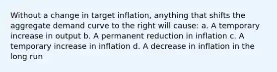 Without a change in target inflation, anything that shifts the aggregate demand curve to the right will cause: a. A temporary increase in output b. A permanent reduction in inflation c. A temporary increase in inflation d. A decrease in inflation in the long run