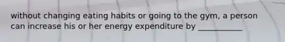 without changing eating habits or going to the gym, a person can increase his or her energy expenditure by ___________