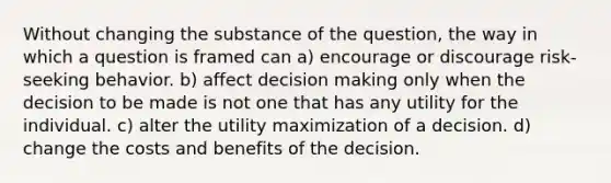 Without changing the substance of the question, the way in which a question is framed can a) encourage or discourage risk-seeking behavior. b) affect decision making only when the decision to be made is not one that has any utility for the individual. c) alter the utility maximization of a decision. d) change the costs and benefits of the decision.