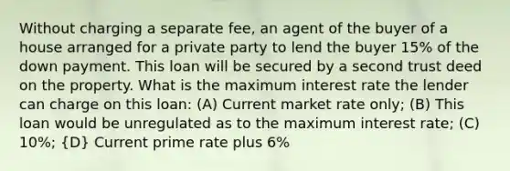 Without charging a separate fee, an agent of the buyer of a house arranged for a private party to lend the buyer 15% of the down payment. This loan will be secured by a second trust deed on the property. What is the maximum interest rate the lender can charge on this loan: (A) Current market rate only; (B) This loan would be unregulated as to the maximum interest rate; (C) 10%; (D) Current prime rate plus 6%