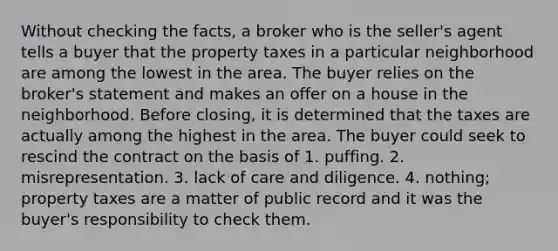 Without checking the facts, a broker who is the seller's agent tells a buyer that the property taxes in a particular neighborhood are among the lowest in the area. The buyer relies on the broker's statement and makes an offer on a house in the neighborhood. Before closing, it is determined that the taxes are actually among the highest in the area. The buyer could seek to rescind the contract on the basis of 1. puffing. 2. misrepresentation. 3. lack of care and diligence. 4. nothing; property taxes are a matter of public record and it was the buyer's responsibility to check them.