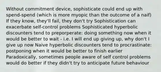 Without commitment device, sophisticate could end up with spend-spend (which is more myopic than the outcome of a naif) If they know, they'll fail, they don't try Sophistication can exacerbate self-control problems Sophisticated hyperbolic discounters tend to preporperate: doing something now when it would be better to wait - i.e. I will end up giving up, why don't I give up now Naive hyperbolic discounters tend to procrastinate: postponing when it would be better to finish earlier Paradoxically, sometimes people aware of self control problems would do better if they didn't try to anticipate future behaviour