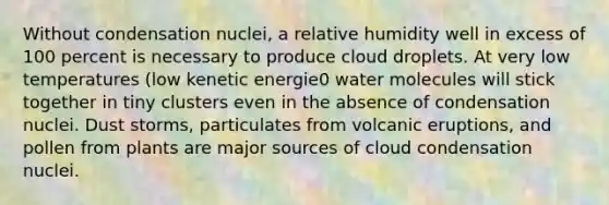 Without condensation nuclei, a relative humidity well in excess of 100 percent is necessary to produce cloud droplets. At very low temperatures (low kenetic energie0 water molecules will stick together in tiny clusters even in the absence of condensation nuclei. Dust storms, particulates from volcanic eruptions, and pollen from plants are major sources of cloud condensation nuclei.