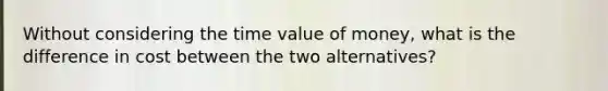 Without considering the time value of money, what is the difference in cost between the two alternatives?