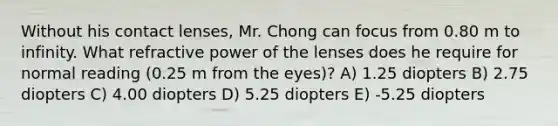 Without his contact lenses, Mr. Chong can focus from 0.80 m to infinity. What refractive power of the lenses does he require for normal reading (0.25 m from the eyes)? A) 1.25 diopters B) 2.75 diopters C) 4.00 diopters D) 5.25 diopters E) -5.25 diopters