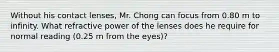 Without his contact lenses, Mr. Chong can focus from 0.80 m to infinity. What refractive power of the lenses does he require for normal reading (0.25 m from the eyes)?